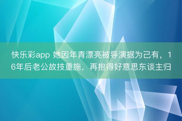 快乐彩app 她因年青漂亮被导演据为己有，16年后老公故技重