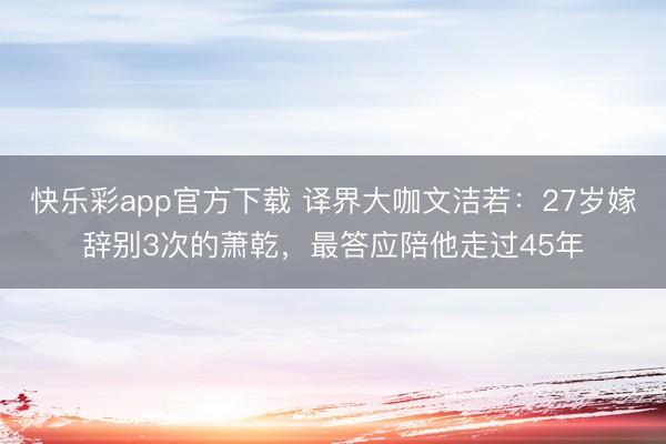 快乐彩app官方下载 译界大咖文洁若：27岁嫁辞别3次的萧乾，最答应陪他走过45年