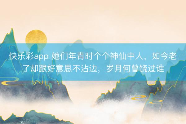 快乐彩app 她们年青时个个神仙中人，如今老了却跟好意思不沾边，岁月何曾饶过谁