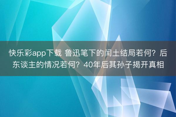 快乐彩app下载 鲁迅笔下的闰土结局若何？后东谈主的情况若何？40年后其孙子揭开真相