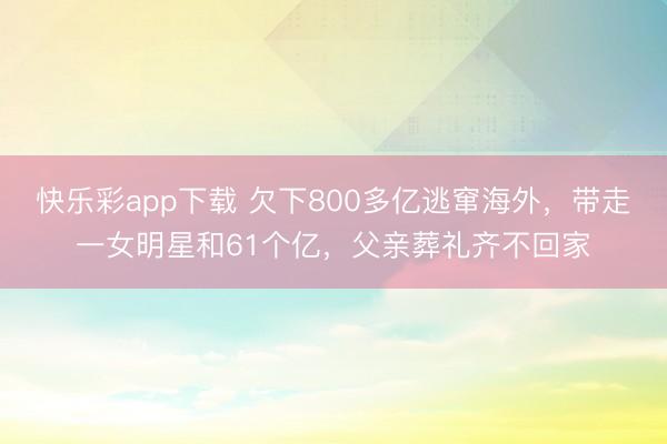 快乐彩app下载 欠下800多亿逃窜海外，带走一女明星和61个亿，父亲葬礼齐不回家