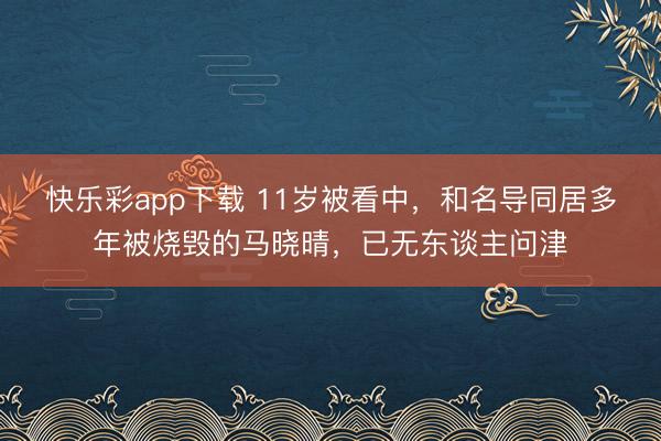 快乐彩app下载 11岁被看中，和名导同居多年被烧毁的马晓晴，已无东谈主问津