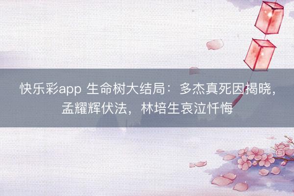 快乐彩app 生命树大结局:多杰真死因揭晓,孟耀辉伏法,林培生哀泣忏悔