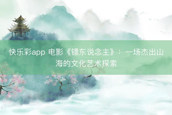 快乐彩app 电影《镖东说念主》：一场杰出山海的文化艺术探索
