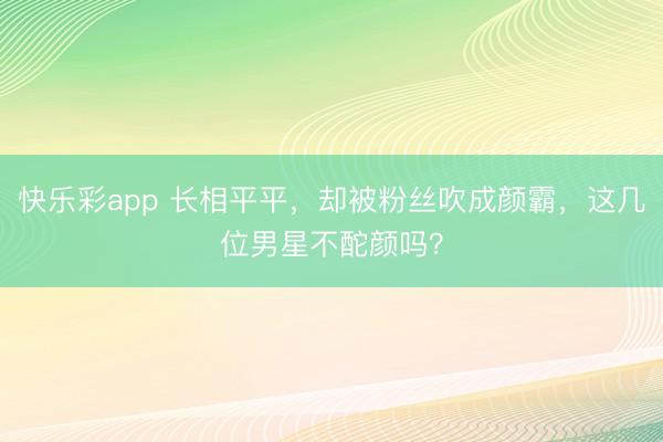 快乐彩app 长相平平，却被粉丝吹成颜霸，这几位男星不酡颜吗？
