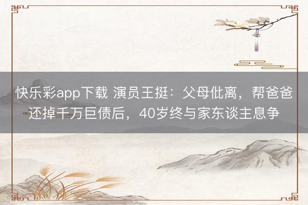 快乐彩app下载 演员王挺：父母仳离，帮爸爸还掉千万巨债后，