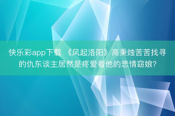 快乐彩app下载 《风起洛阳》高秉烛苦苦找寻的仇东谈主居然是