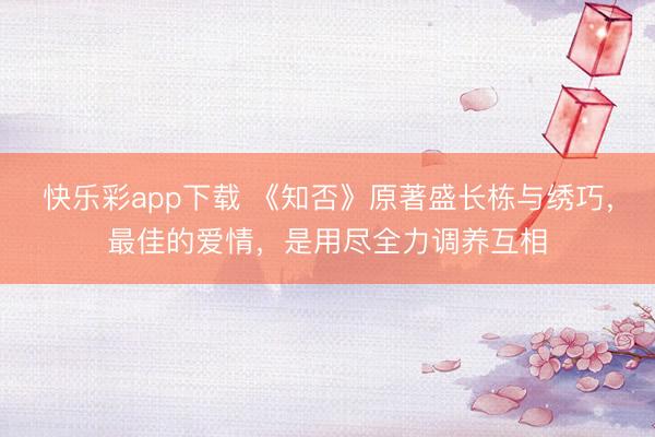 快乐彩app下载 《知否》原著盛长栋与绣巧，最佳的爱情，是用尽全力调养互相