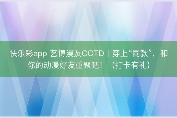 快乐彩app 艺博漫友OOTD丨穿上“同款”，和你的动漫好友重聚吧！（打卡有礼）