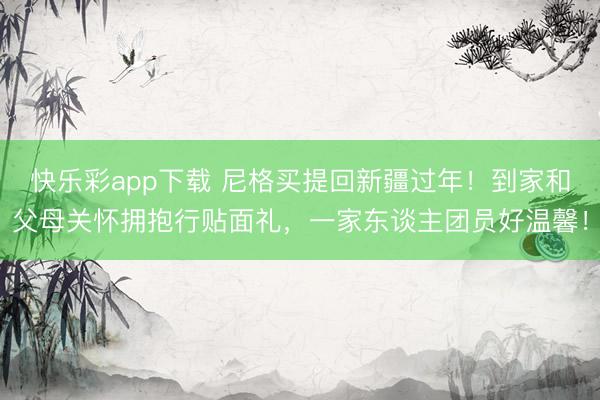 快乐彩app下载 尼格买提回新疆过年！到家和父母关怀拥抱行贴面礼，一家东谈主团员好温馨！