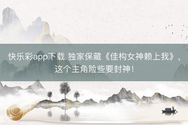快乐彩app下载 独家保藏《佳构女神赖上我》，这个主角险些要封神！