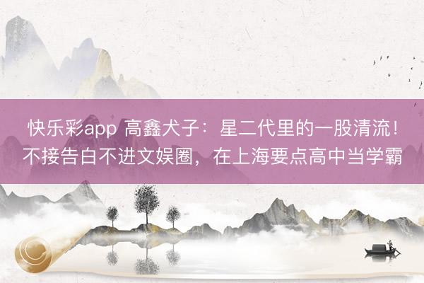 快乐彩app 高鑫犬子：星二代里的一股清流！不接告白不进文娱圈，在上海要点高中当学霸