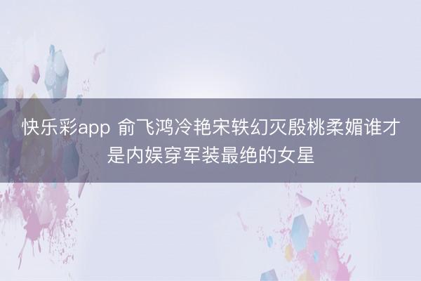 快乐彩app 俞飞鸿冷艳宋轶幻灭殷桃柔媚谁才是内娱穿军装最绝的女星