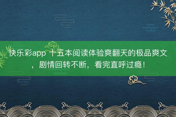 快乐彩app 十五本阅读体验爽翻天的极品爽文，剧情回转不断，看完直呼过瘾！