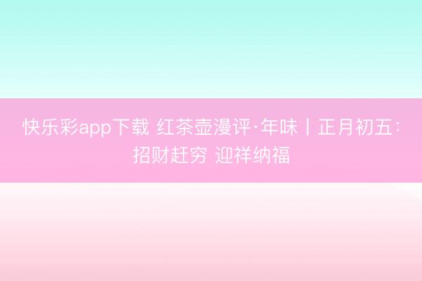 快乐彩app下载 红茶壶漫评·年味丨正月初五：招财赶穷 迎祥纳福