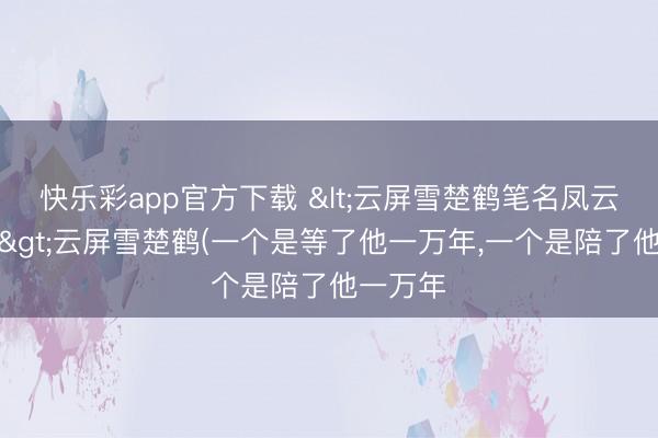 快乐彩app官方下载 <云屏雪楚鹤笔名凤云漪玄烨>云屏雪楚鹤(一个是等了他一万年,一个是陪了他一万年