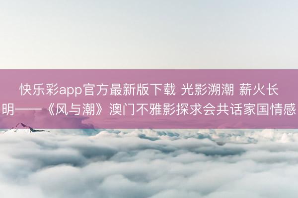 快乐彩app官方最新版下载 光影溯潮 薪火长明——《风与潮》澳门不雅影探求会共话家国情感