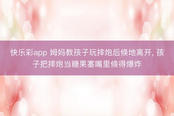 快乐彩app 姆妈教孩子玩摔炮后倏地离开, 孩子把摔炮当糖果塞嘴里倏得爆炸