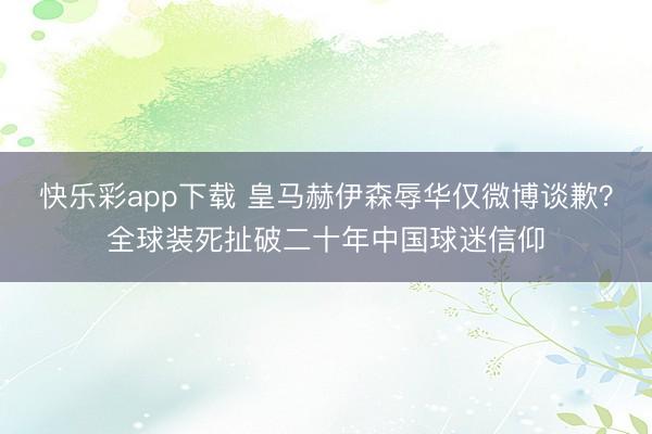 快乐彩app下载 皇马赫伊森辱华仅微博谈歉？全球装死扯破二十年中国球迷信仰