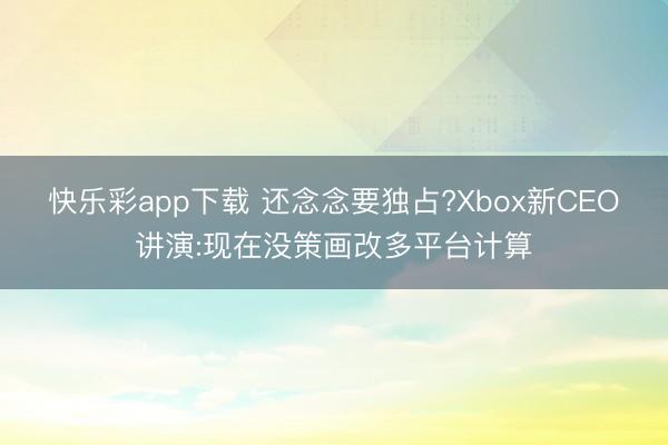 快乐彩app下载 还念念要独占?Xbox新CEO讲演:现在没策画改多平台计算