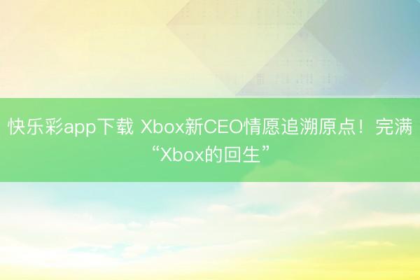 快乐彩app下载 Xbox新CEO情愿追溯原点!完满“Xbox的回生”