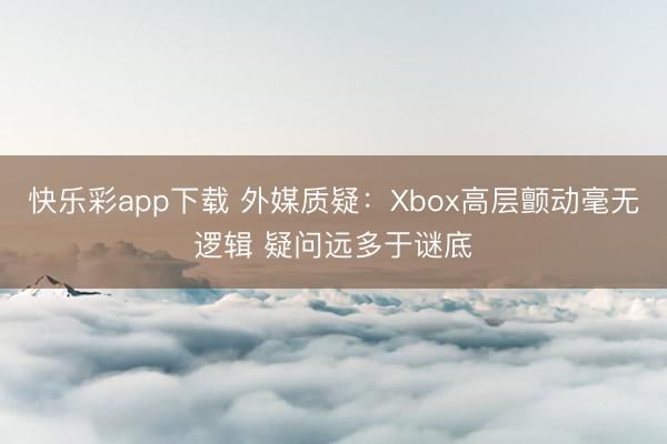 快乐彩app下载 外媒质疑：Xbox高层颤动毫无逻辑 疑问远多于谜底