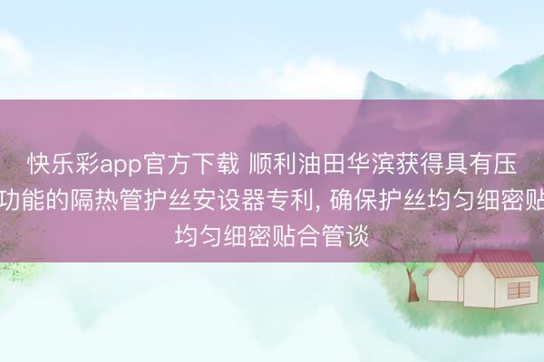 快乐彩app官方下载 顺利油田华滨获得具有压紧定位功能的隔热管护丝安设器专利， 确保护丝均匀细密贴合管谈