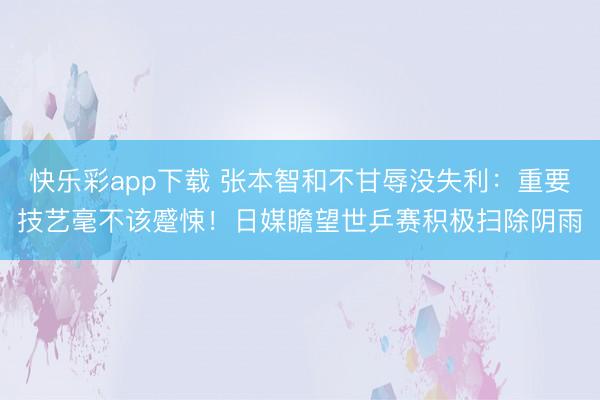 快乐彩app下载 张本智和不甘辱没失利:重要技艺毫不该蹙悚!日媒瞻望世乒赛积极扫除阴雨