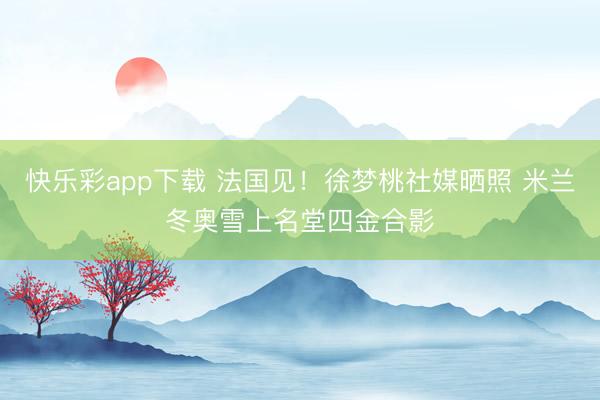 快乐彩app下载 法国见！徐梦桃社媒晒照 米兰冬奥雪上名堂四金合影