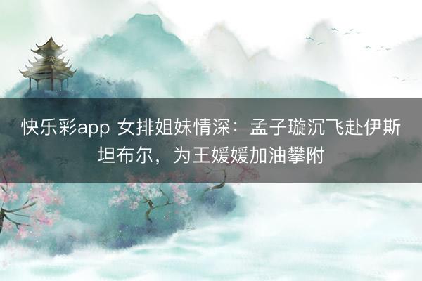 快乐彩app 女排姐妹情深:孟子璇沉飞赴伊斯坦布尔,为王媛媛加油攀附