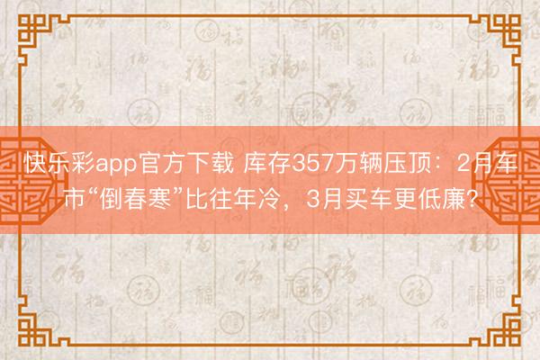快乐彩app官方下载 库存357万辆压顶:2月车市“倒春寒”比往年冷,3月买车更低廉?