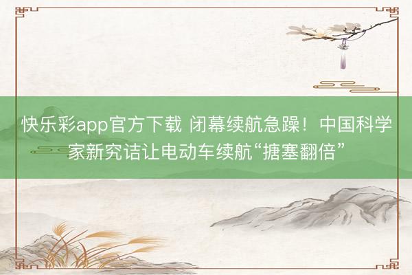快乐彩app官方下载 闭幕续航急躁!中国科学家新究诘让电动车续航“搪塞翻倍”