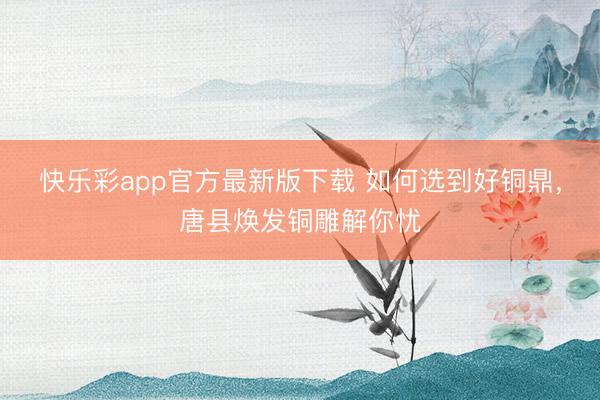 快乐彩app官方最新版下载 如何选到好铜鼎，唐县焕发铜雕解你忧