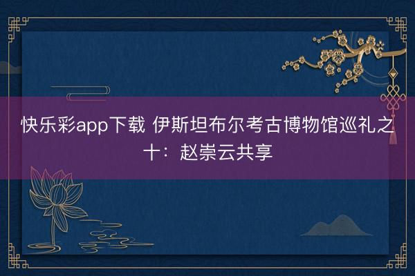 快乐彩app下载 伊斯坦布尔考古博物馆巡礼之十：赵崇云共享