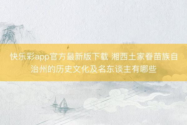快乐彩app官方最新版下载 湘西土家眷苗族自治州的历史文化及名东谈主有哪些