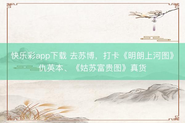 快乐彩app下载 去苏博,打卡《明朗上河图》仇英本、《姑苏富贵图》真货