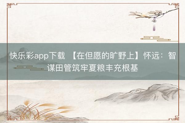 快乐彩app下载 【在但愿的旷野上】怀远:智谋田管筑牢夏粮丰充根基
