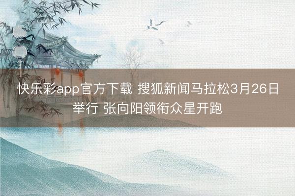 快乐彩app官方下载 搜狐新闻马拉松3月26日举行 张向阳领衔众星开跑
