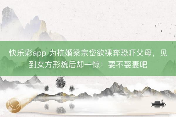 快乐彩app 为抗婚梁宗岱欲裸奔恐吓父母，见到女方形貌后却一惊：要不娶妻吧