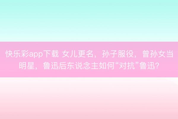 快乐彩app下载 女儿更名，孙子服役，曾孙女当明星，鲁迅后东说念主如何“对抗”鲁迅？