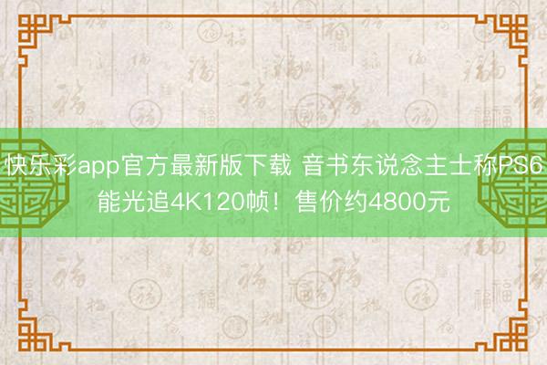 快乐彩app官方最新版下载 音书东说念主士称PS6能光追4K120帧！售价约4800元