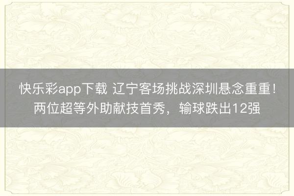 快乐彩app下载 辽宁客场挑战深圳悬念重重！两位超等外助献技首秀，输球跌出12强