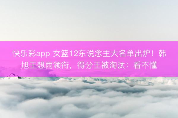 快乐彩app 女篮12东说念主大名单出炉！韩旭王想雨领衔，得分王被淘汰：看不懂