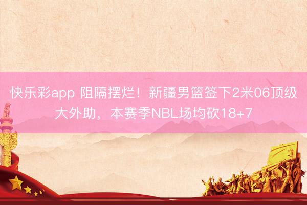 快乐彩app 阻隔摆烂！新疆男篮签下2米06顶级大外助，本赛季NBL场均砍18+7