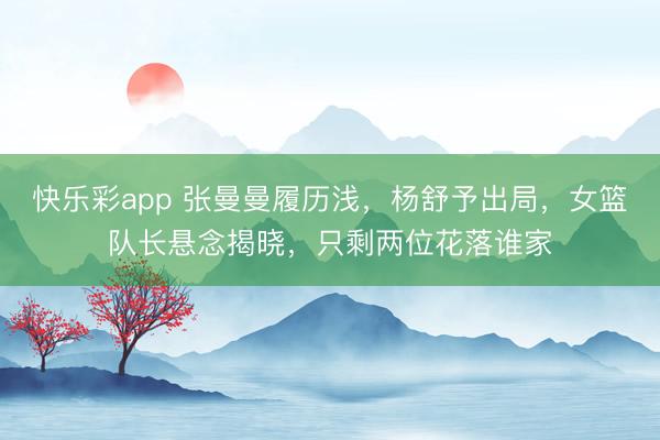 快乐彩app 张曼曼履历浅，杨舒予出局，女篮队长悬念揭晓，只剩两位花落谁家