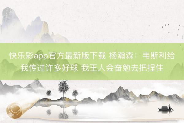 快乐彩app官方最新版下载 杨瀚森：韦斯利给我传过许多好球 我王人会奋勉去把捏住