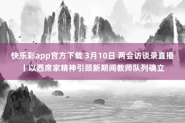 快乐彩app官方下载 3月10日 两会访谈录直播丨以西席家精