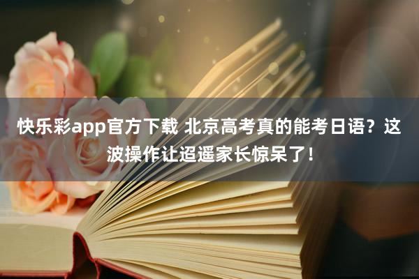 快乐彩app官方下载 北京高考真的能考日语？这波操作让迢遥家
