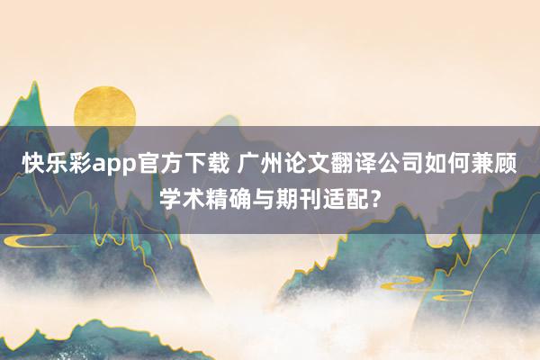 快乐彩app官方下载 广州论文翻译公司如何兼顾学术精确与期刊