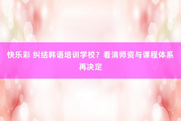 快乐彩 纠结韩语培训学校？看清师资与课程体系再决定